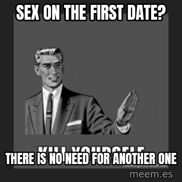 kill yourself guy meme: Sex on the first date? / There is no need for another one