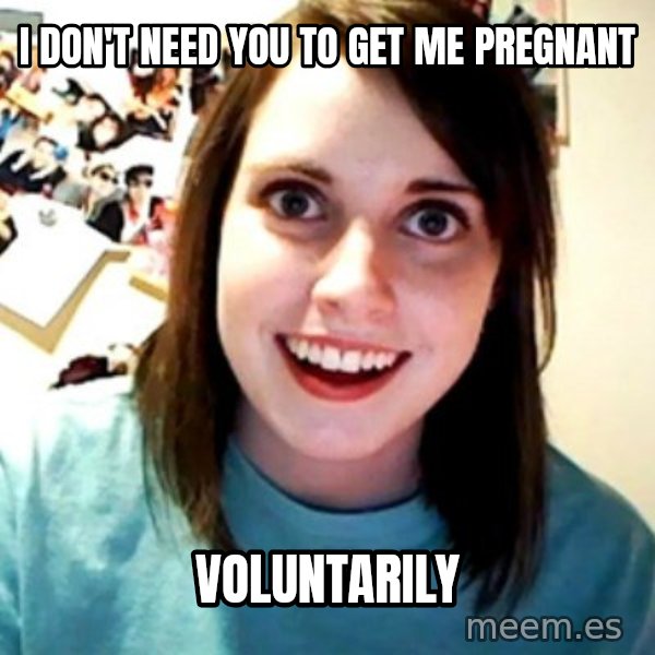 Overly Obsessed Girlfriend meme: I don't need you to get me pregnant / voluntarily