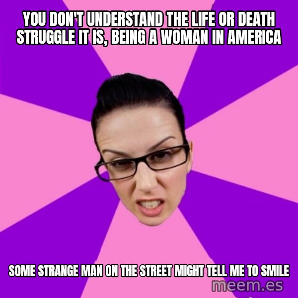 Privilege Denying Feminist meme: you don't understand the life or death struggle it is, being a woman in america / some strange man on the street might tell me to smile
