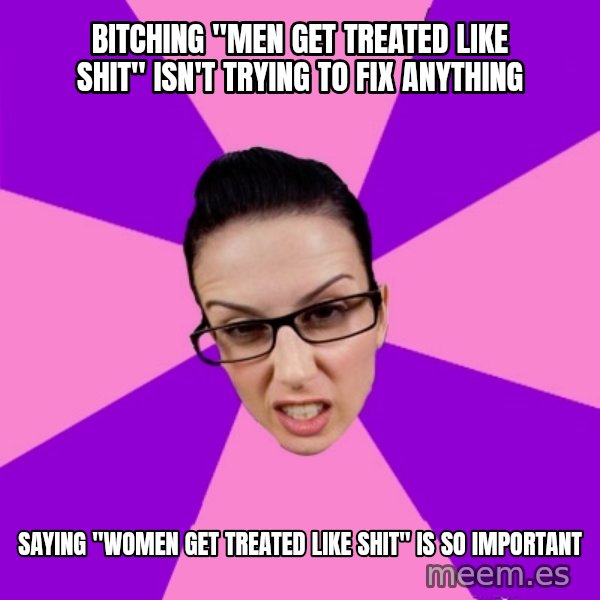 Privilege Denying Feminist meme: bitching "men get treated like shit" isn't trying to fix anything / saying "women get treated like shit" is so important