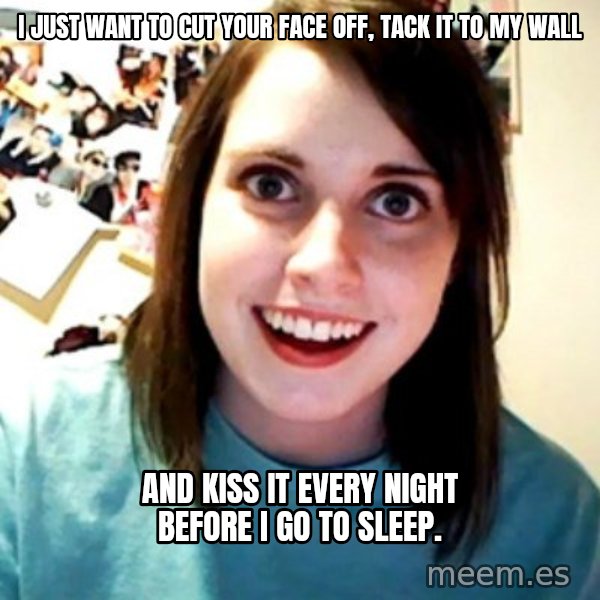 Overly Obsessed Girlfriend meme: I JUST WANT TO CUT YOUR FACE OFF, TACK IT TO MY WALL / AND KISS IT EVERY NIGHT BEFORE I GO TO SLEEP.