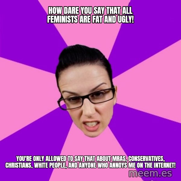Privilege Denying Feminist meme: how dare you say that all feminists are fat and ugly! / you're only allowed to say that about mras, conservatives, christians, white people, and anyone who annoys me on the internet!