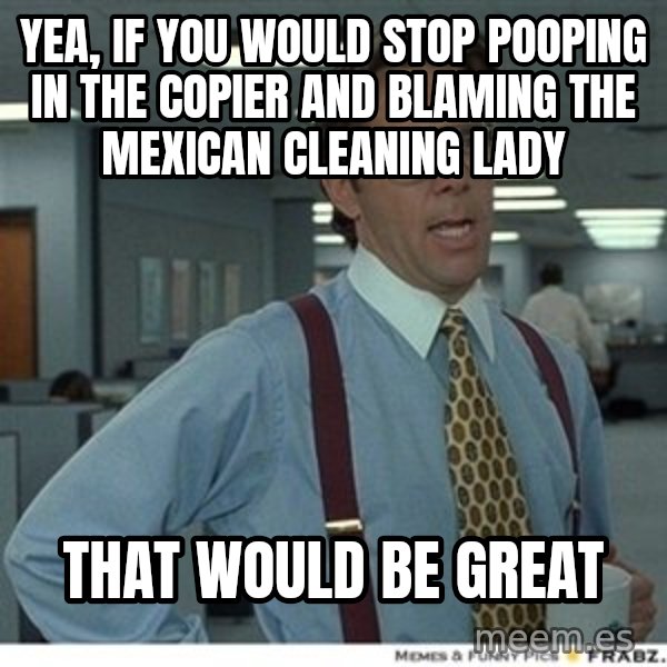 Office Space That Would Be Great meme: yea, if you would stop pooping in the copier and blaming the mexican cleaning lady / that would be great