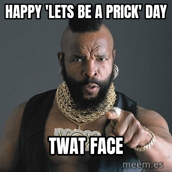 Mr T meme: Happy 'Lets Be A Prick' Day / Twat Face