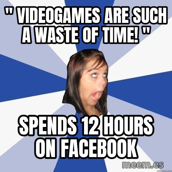 Annoying Facebook Girl meme: " Videogames are such a waste of time! " / Spends 12 hours on facebook