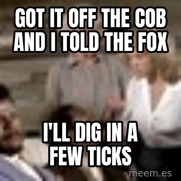 Airplane Jive meme: got it off the cob and i told the fox / i'll dig in a few ticks