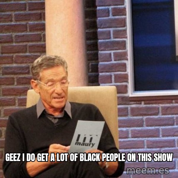 Maury Lie Detector meme: geez i do get a lot of black people on this show