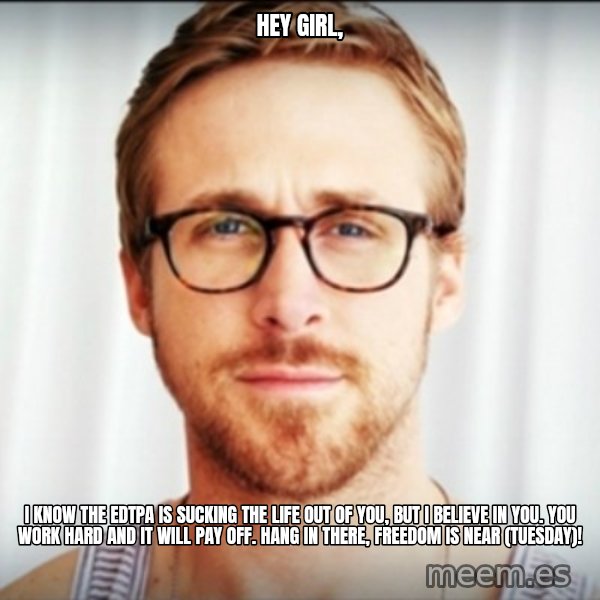Ryan Gosling Hey Girl 3 meme: HEY GIRL, / I KNOW THE EDTPA IS SUCKING THE LIFE OUT OF YOU, BUT I BELIEVE IN YOU. YOU WORK HARD AND IT WILL PAY OFF. HANG IN THERE, FREEDOM IS NEAR (TUESDAY)!