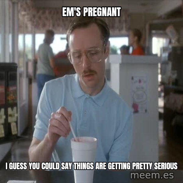 so i guess you could say things are getting pretty serious meme: em's pregnant / i guess you could say things are getting pretty serious