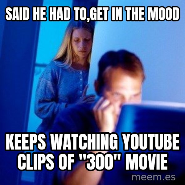 Internet Husband meme: Said he had to,get in the mooD / Keeps watching youtube clips Of "300" movie