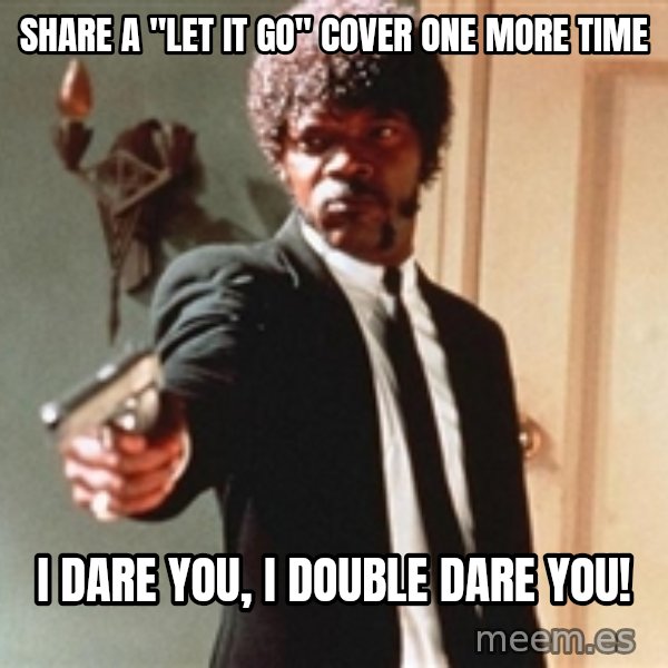I double dare you meme: SHARE A "LET IT GO" cOVER ONE MORE TIME / I dare you, I double dare you!