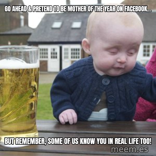 drunk baby 1 meme: Go ahead & pretend to be Mother of the Year on Facebook... / But remember, some of us know you in real life too!