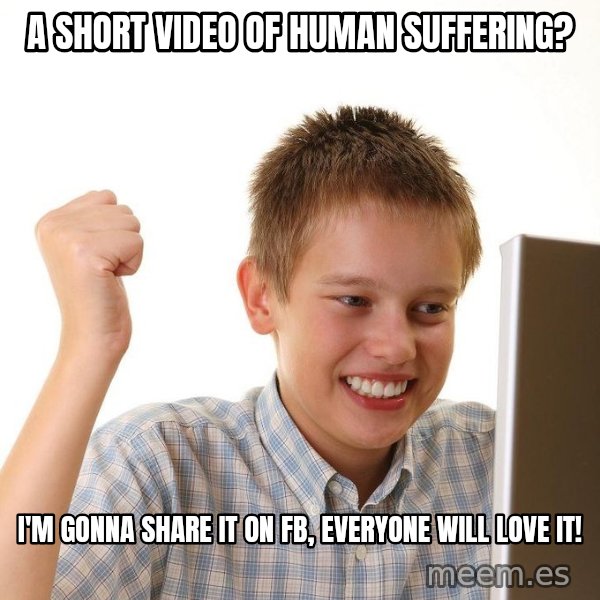 First Day on the internet kid meme: a short video of human suffering? / I'm gonna share it on FB, everyone  will love it!