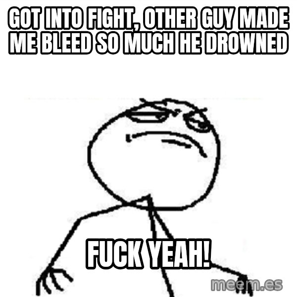 Fuck Yeah meme: got into fight, other guy made me bleed so much he drowned / fuck yeah!