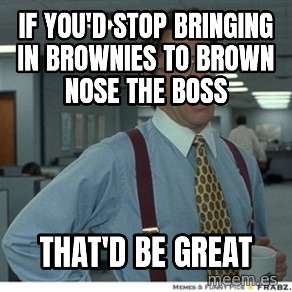 That would be great meme: if you'd stop bringing in brownies to brown nose the boss / that'd be great