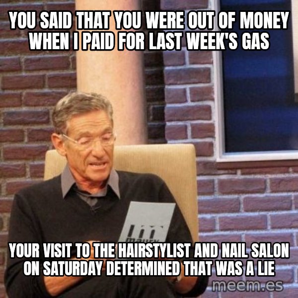 Maury Lie Detector meme: you said that you were out of money when i paid for last week's gas / your visit to the hairstylist and nail salon on saturday determined that was a lie