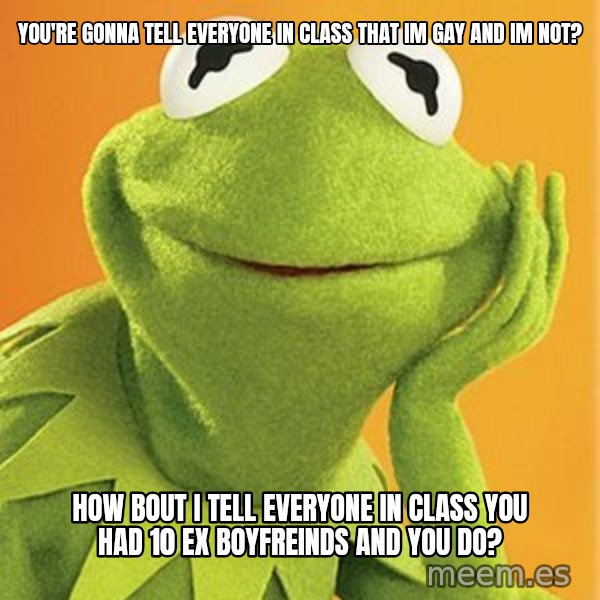 Kermit the frog meme: You're gonna tell everyone in class that im gay and im not? / How bout i tell everyone in class you had 10 ex boyfreinds and you do?