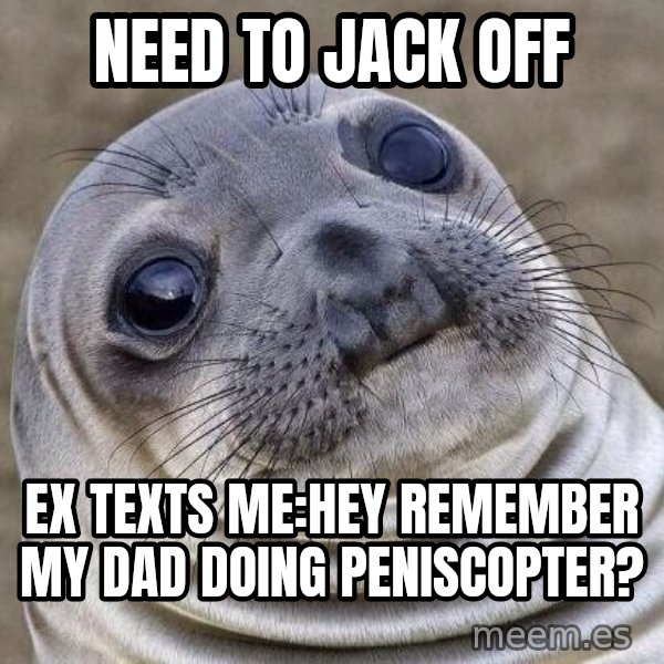 Awkward Seal meme: Need to jack off / ex texts me:HEY REMEMBER MY dad doing peniscopter?