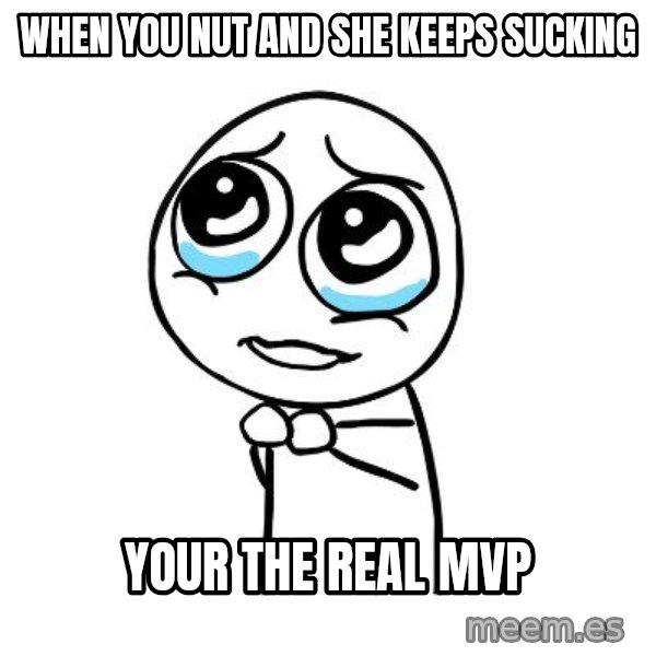 pleaseguy  meme: when you nut and she keeps sucking / your the real mvp