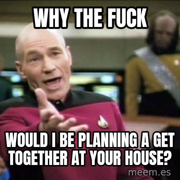 Why the fuck meme: Why the fuck / Would I be planning a get together at your house?