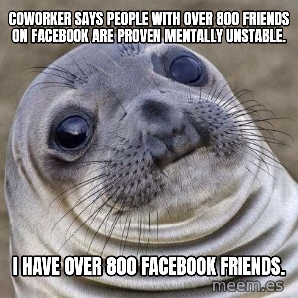 Awkward Seal meme: Coworker says people with over 800 friends on Facebook are proven mentally unstable. / I have over 800 Facebook friends.