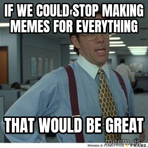 That would be great meme: if we could stop making memes for everything / that would be great