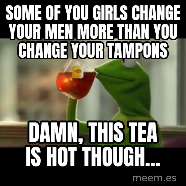 Kermit The Frog Drinking Tea meme: Some of you girls change your men more than you change your tampons / Damn, this tea is hot though...
