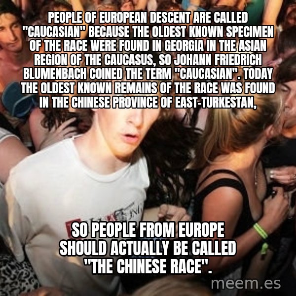 Sudden Realization Ralph meme: People of European descent are called ''Caucasian'' because the oldest known specimen of the race were found in Georgia in the Asian region of the Caucasus, so Johann Friedrich Blumenbach coined the term ''Caucasian''. Today the oldest known remains of the race  was found in the Chinese Province of East-Turkestan, / So people from EUrope should actually be called ''the Chinese race''.