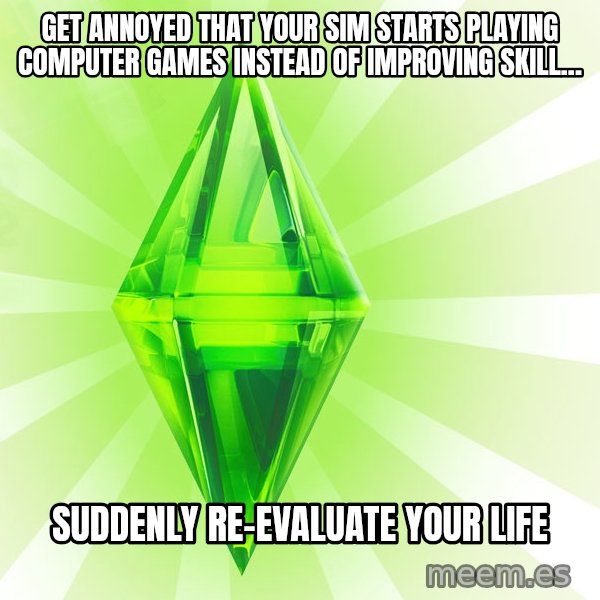 Sims meme: Get annoyed that your sim starts playing computer games instead of improving skill... / Suddenly re-evaluate your life