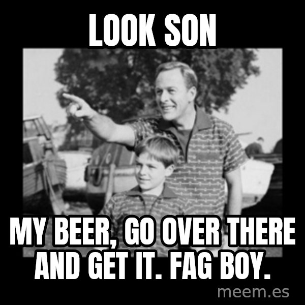 look son a faggot meme: look son / my beer, go over there and get it. Fag boy.