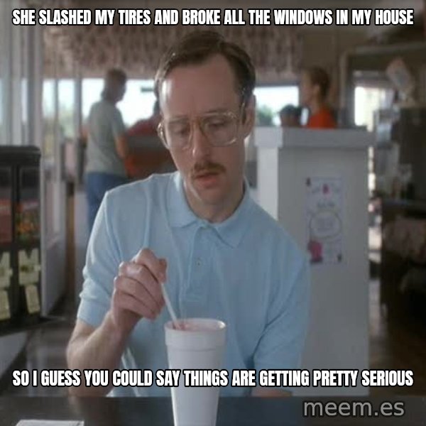 so i guess you could say things are getting pretty serious meme: She slashed my tires and broke all the windows in my house / so i guess you could say things are getting pretty serious