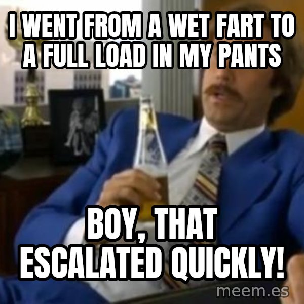 That escalated quickly-Ron Burgundy meme: I went from a wet fart to a full load in my pants / Boy, that escalated quickly!