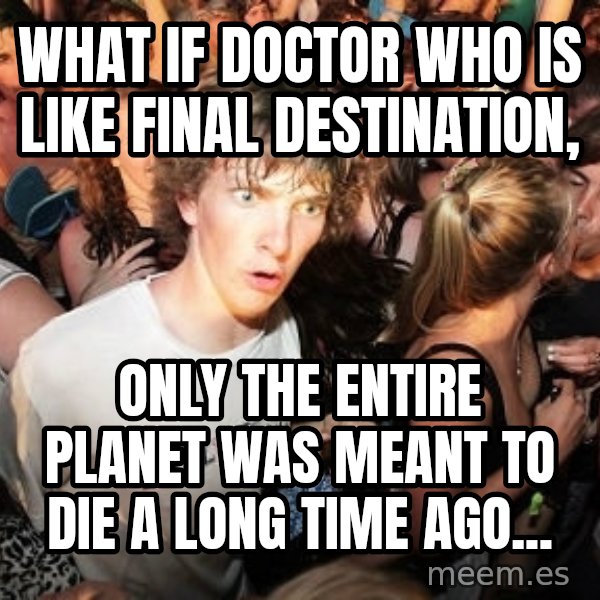 Sudden Realization Ralph meme: what if Doctor Who is like final destination, / only the entire planet was meant to die a long time ago...