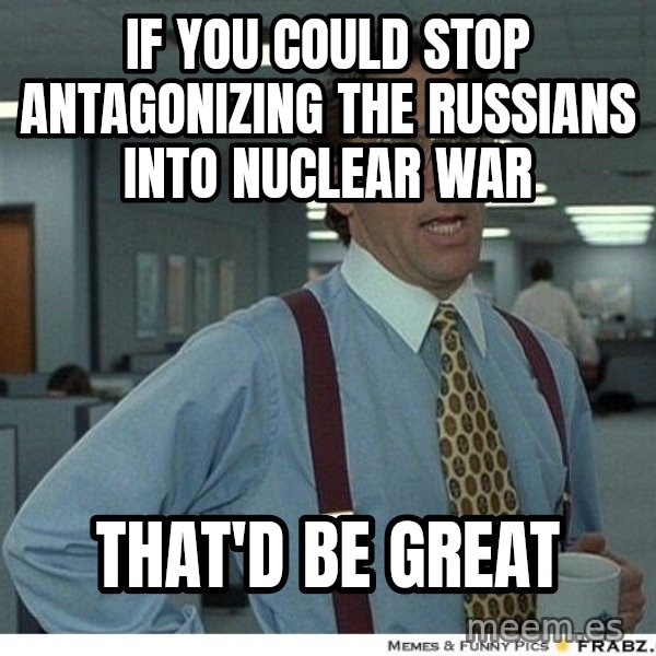 Yeah If You Could Just meme: if you could stop antagonizing the Russians into nuclear war / that'd be great
