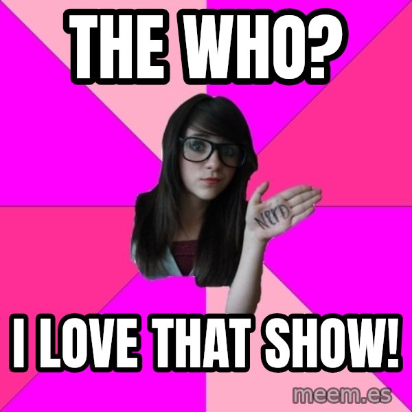 Idiot Nerd Girl meme: The Who? / I love that show!