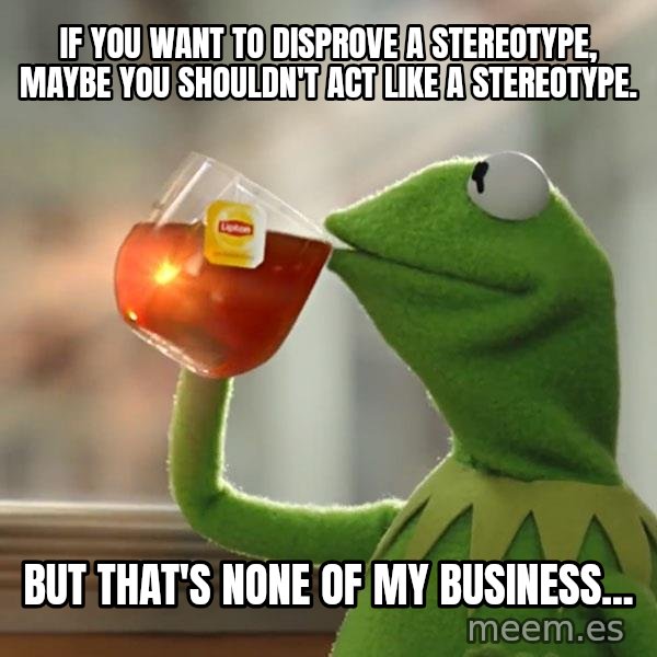Kermit The Frog Drinking Tea meme: If you want to disprove a stereotype, maybe you shouldn't act like a stereotype. / But that's none of my business...