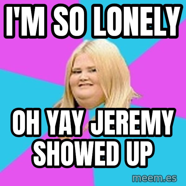 Fat Girl meme: I'm so lonely / Oh yay Jeremy showed up