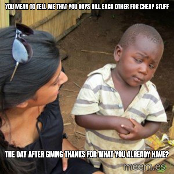 Skeptical 3rd World Kid meme: You mean to tell me that you guys kill each other for cheap stuff / the day after giving thanks for what you already have?