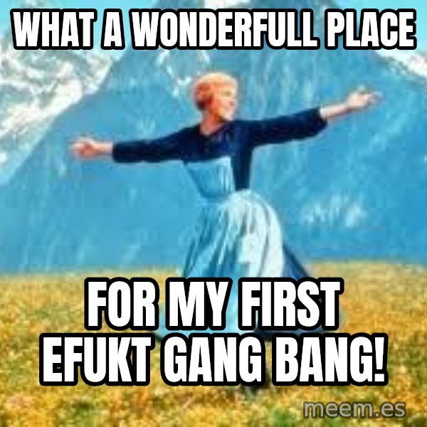 Look at all these meme: what a wonderfull place / for my first Efukt gang bang!