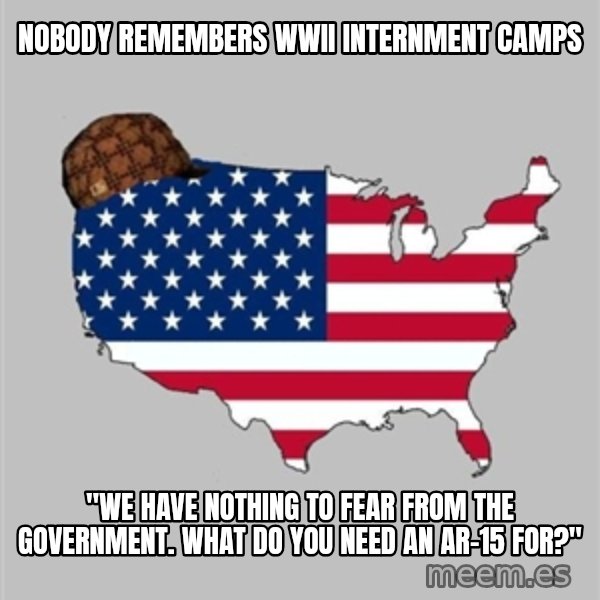 Scumbag America2 meme: nobody remembers wwii internment camps / "we have nothing to fear from the government. what do you need an ar-15 for?"