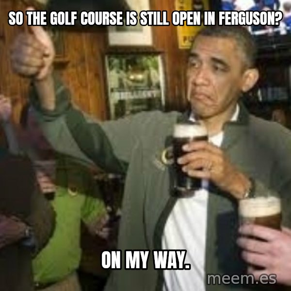 obama beer meme: so the golf course is still open in Ferguson? / on my way.