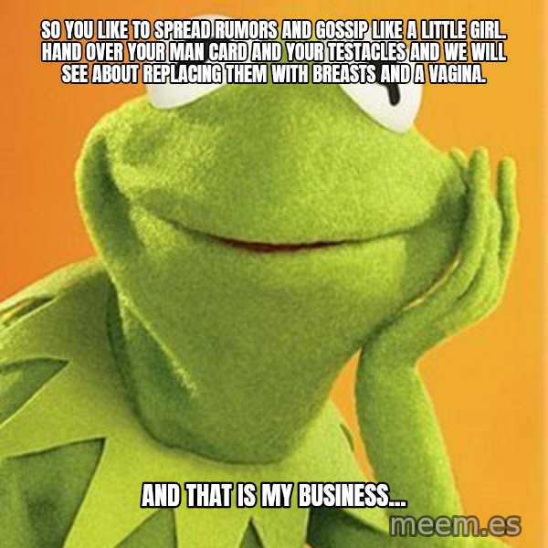 Kermit the frog meme: So you like to spread rumors and gossip like a little girl.  Hand over your man card and your testacles and we will see about replacing them with breasts and a vagina. / And that is my business...