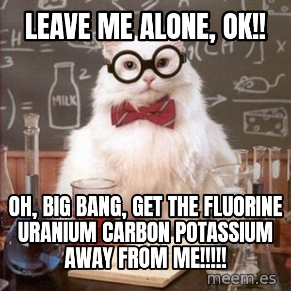 Chemistry Cat meme: Leave me alone, ok!! / Oh, big bang, get the Fluorine Uranium Carbon Potassium away from me!!!!!