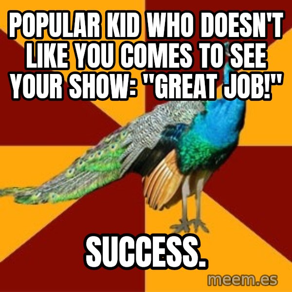Thespian Peacock meme: Popular kid who doesn't like you comes to see your show: "Great Job!" / Success.