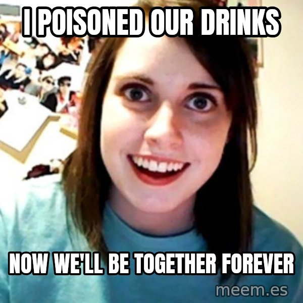 Overly Obsessed Girlfriend meme: i poisoned our drinks / now we'll be together forever