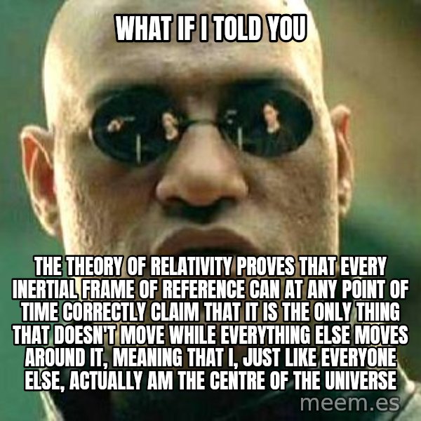 What if I told you / Matrix Morpheus meme: What if I told you / The theory of relativity proves that every Inertial frame of reference can at any point of time correctly claim that it is the only thing that doesn't move while everything else moves around it, meaning that I, just like everyone else, actually am the centre of the universe