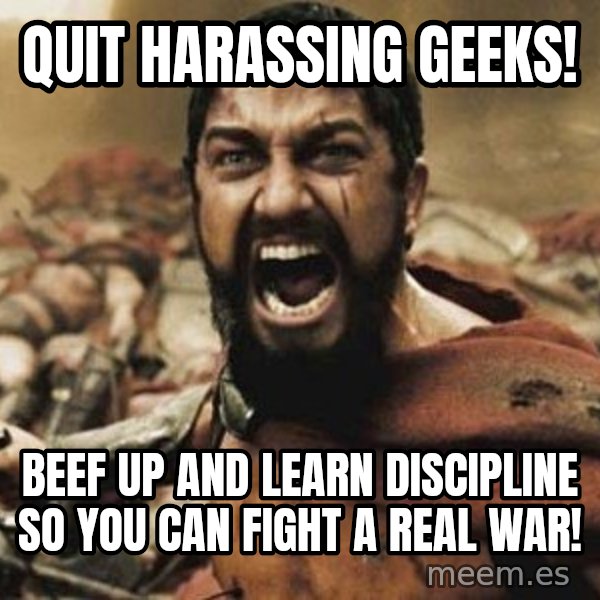 300 meme: Quit harassing geeks! / Beef up and learn discipline so you can fight a real war!