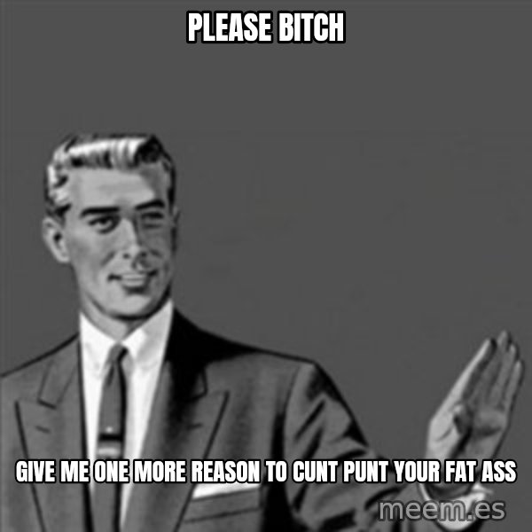 Correction Guy meme: Please bitch / give me one more reason to cunt punt your fat ass