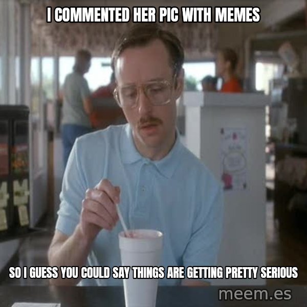 so i guess you could say things are getting pretty serious meme: I commented her pic with memes / so i guess you could say things are getting pretty serious