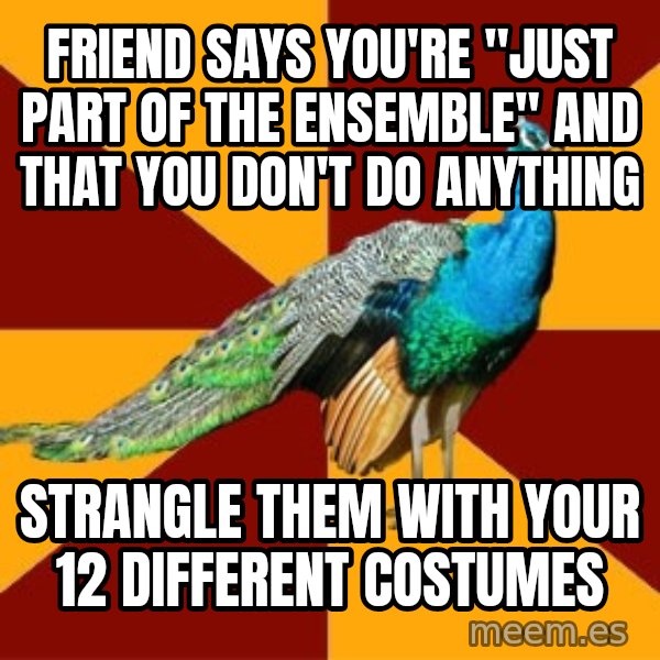 Thespian Peacock meme: Friend says you're "Just part of the ensemble" and that you don't do anything / strangle them with your 12 different costumes